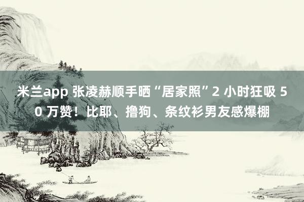 米兰app 张凌赫顺手晒“居家照”2 小时狂吸 50 万赞！比耶、撸狗、条纹衫男友感爆棚