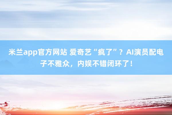 米兰app官方网站 爱奇艺“疯了”？AI演员配电子不雅众，内娱不错闭环了！