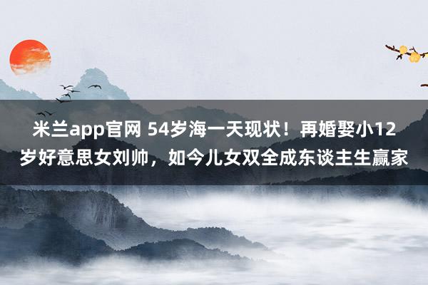 米兰app官网 54岁海一天现状！再婚娶小12岁好意思女刘帅，如今儿女双全成东谈主生赢家