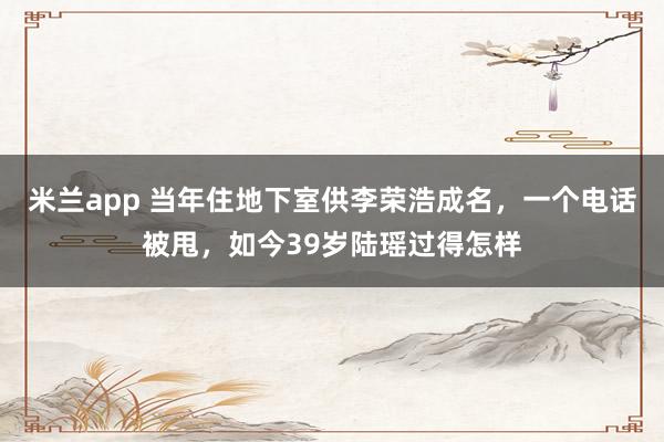 米兰app 当年住地下室供李荣浩成名，一个电话被甩，如今39岁陆瑶过得怎样