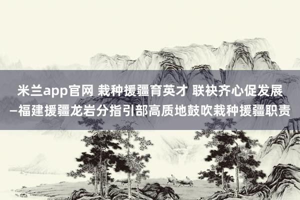 米兰app官网 栽种援疆育英才 联袂齐心促发展—福建援疆龙岩分指引部高质地鼓吹栽种援疆职责