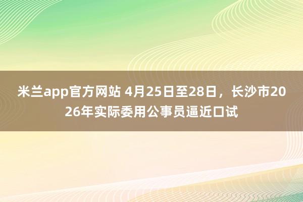 米兰app官方网站 4月25日至28日，长沙市2026年实际委用公事员逼近口试