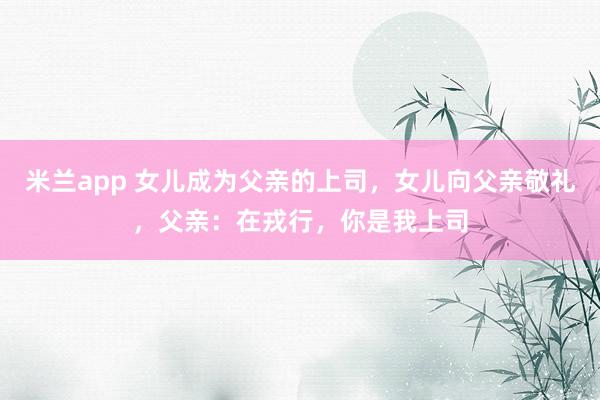 米兰app 女儿成为父亲的上司，女儿向父亲敬礼，父亲：在戎行，你是我上司