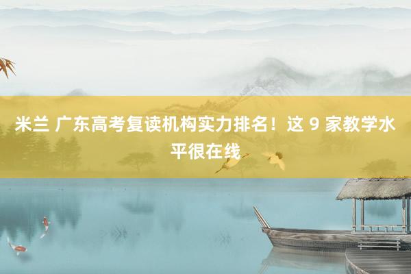 米兰 广东高考复读机构实力排名！这 9 家教学水平很在线