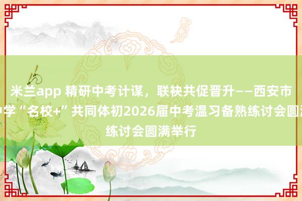 米兰app 精研中考计谋，联袂共促晋升——西安市航天中学“名校+”共同体初2026届中考温习备熟练讨会圆满举行