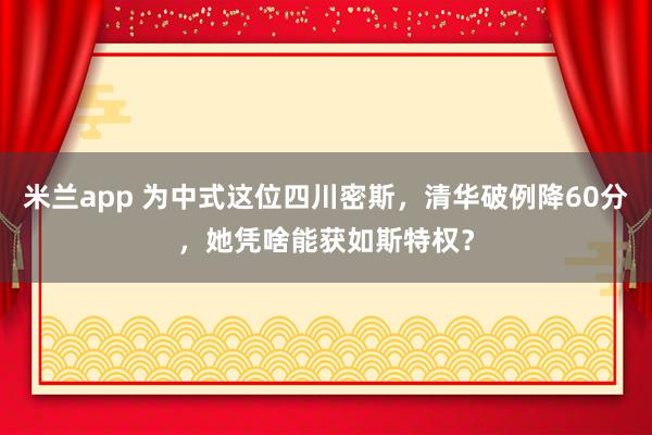 米兰app 为中式这位四川密斯，清华破例降60分，她凭啥能获如斯特权？