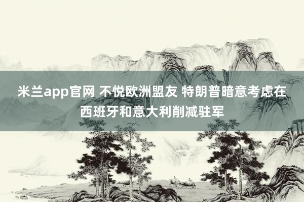 米兰app官网 不悦欧洲盟友 特朗普暗意考虑在西班牙和意大利削减驻军