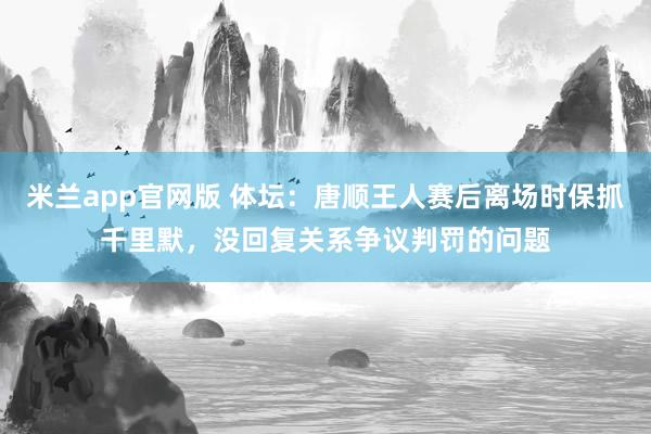 米兰app官网版 体坛：唐顺王人赛后离场时保抓千里默，没回复关系争议判罚的问题