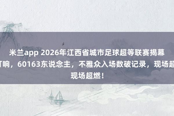 米兰app 2026年江西省城市足球超等联赛揭幕战打响，60163东说念主，不雅众入场数破记录，现场超燃！