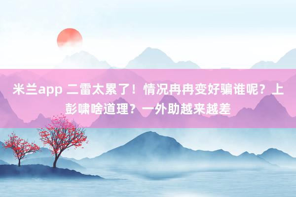 米兰app 二雷太累了！情况冉冉变好骗谁呢？上彭啸啥道理？一外助越来越差