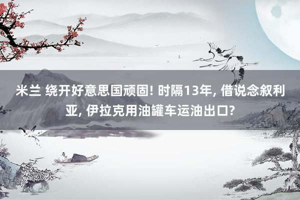 米兰 绕开好意思国顽固! 时隔13年， 借说念叙利亚， 伊拉克用油罐车运油出口?