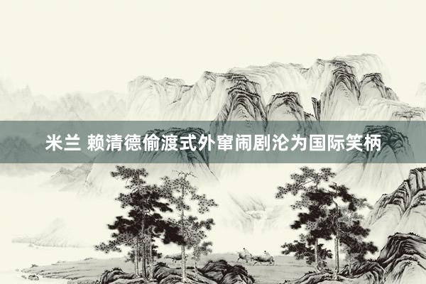 米兰 赖清德偷渡式外窜闹剧沦为国际笑柄