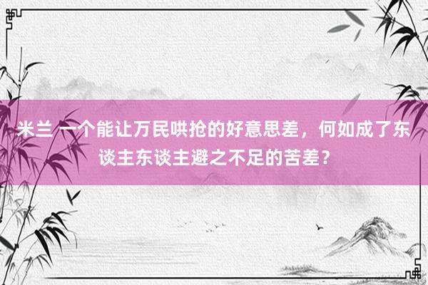 米兰 一个能让万民哄抢的好意思差，何如成了东谈主东谈主避之不足的苦差？