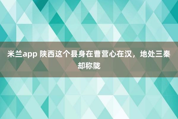 米兰app 陕西这个县身在曹营心在汉，地处三秦却称陇