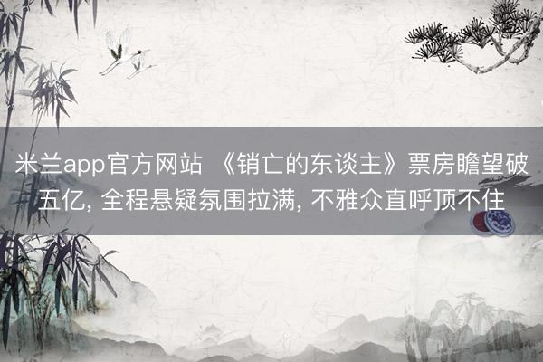 米兰app官方网站 《销亡的东谈主》票房瞻望破五亿， 全程悬疑氛围拉满， 不雅众直呼顶不住