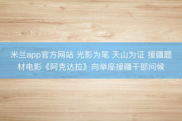 米兰app官方网站 光影为笔 天山为证 援疆题材电影《阿克达拉》向举座援疆干部问候