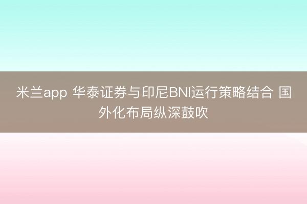 米兰app 华泰证券与印尼BNI运行策略结合 国外化布局纵深鼓吹