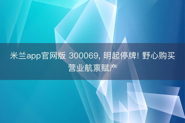 米兰app官网版 300069， 明起停牌! 野心购买营业航禀赋产