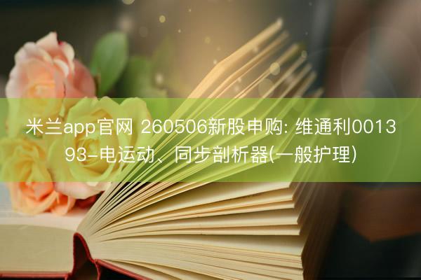 米兰app官网 260506新股申购: 维通利001393-电运动、同步剖析器(一般护理)