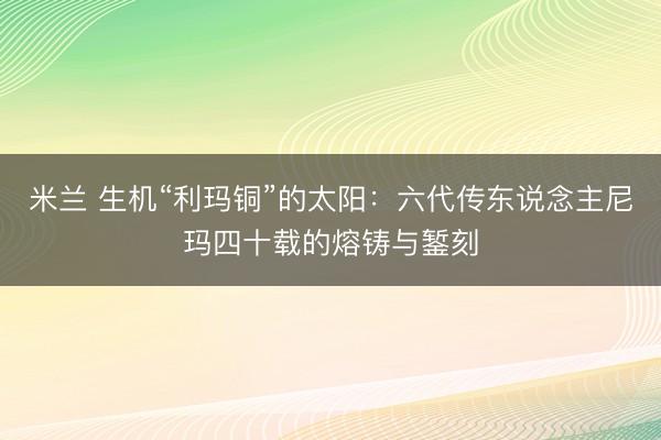 米兰 生机“利玛铜”的太阳：六代传东说念主尼玛四十载的熔铸与錾刻