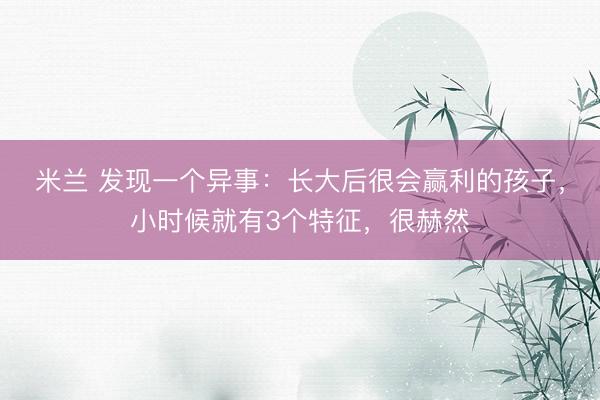 米兰 发现一个异事：长大后很会赢利的孩子，小时候就有3个特征，很赫然