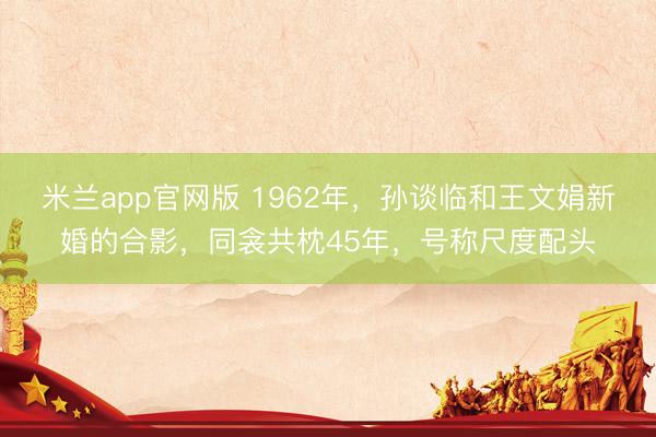 米兰app官网版 1962年，孙谈临和王文娟新婚的合影，同衾共枕45年，号称尺度配头