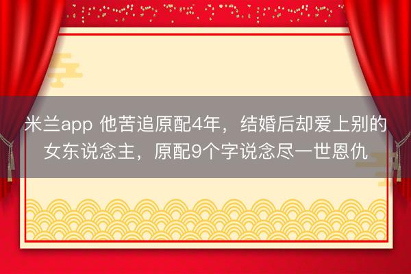 米兰app 他苦追原配4年，结婚后却爱上别的女东说念主，原配9个字说念尽一世恩仇