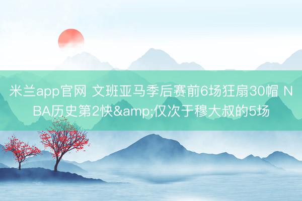米兰app官网 文班亚马季后赛前6场狂扇30帽 NBA历史第2快&仅次于穆大叔的5场