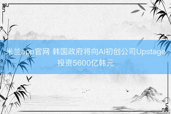 米兰app官网 韩国政府将向AI初创公司Upstage投资5600亿韩元