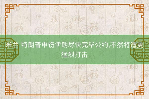 米兰 特朗普申饬伊朗尽快完毕公约，不然将遭更猛烈打击