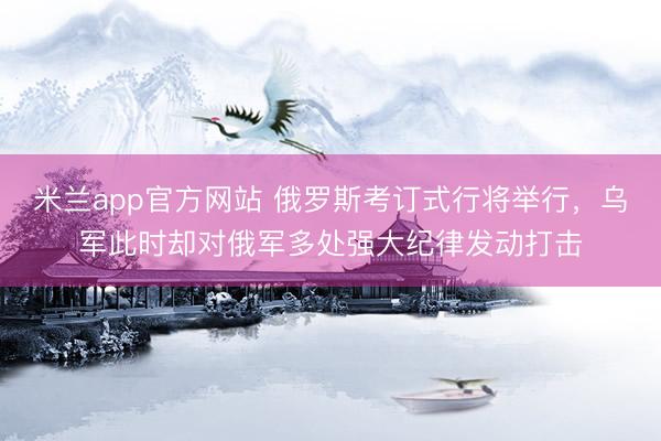 米兰app官方网站 俄罗斯考订式行将举行，乌军此时却对俄军多处强大纪律发动打击