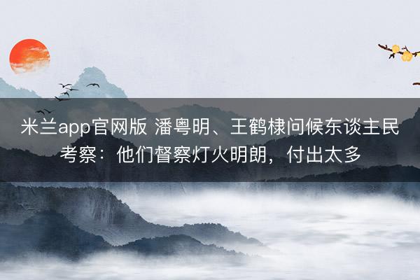米兰app官网版 潘粤明、王鹤棣问候东谈主民考察：他们督察灯火明朗，付出太多