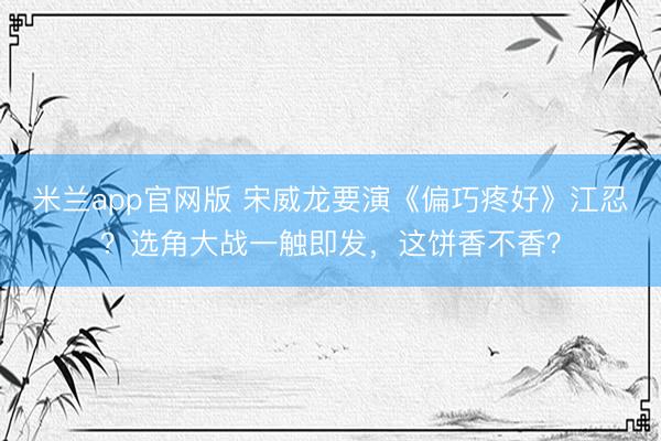 米兰app官网版 宋威龙要演《偏巧疼好》江忍?选角大战一触即发,这饼香不香?