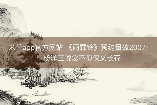 米兰app官方网站 《雨霖铃》预约量破200万！杨洋正说念不孤侠义长存