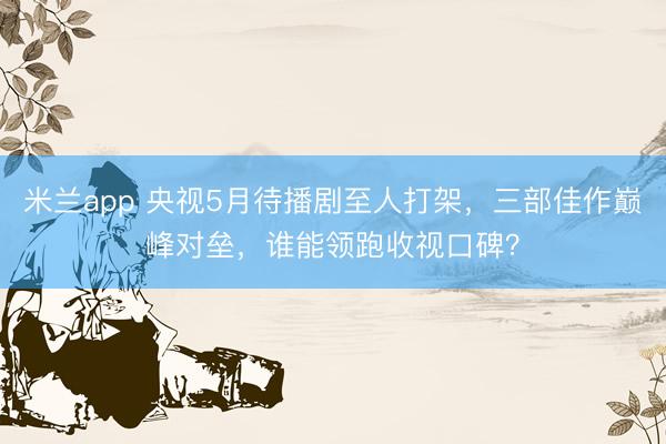 米兰app 央视5月待播剧至人打架，三部佳作巅峰对垒，谁能领跑收视口碑？