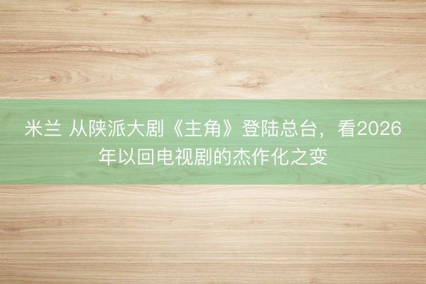 米兰 从陕派大剧《主角》登陆总台，看2026年以回电视剧的杰作化之变